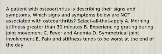 A patient with osteoarthritis is describing their signs and symptoms. Which signs and symptoms below are NOT associated with osteoarthritis? Select-all-that-apply A. Morning stiffness greater than 30 minutes B. Experiencing grating during joint movement C. Fever and Anemia D. Symmetrical joint involvement E. Pain and stiffness tends to be worst at the end of the day