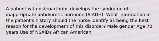 A patient with osteoarthritis develops the syndrome of inappropriate antidiuretic hormone (SIADH). What information in the patient's history should the nurse identify as being the best reason for the development of this disorder? Male gender Age 70 years Use of NSAIDs African American