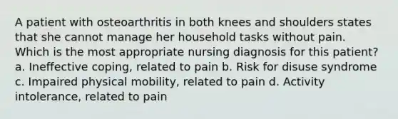 A patient with osteoarthritis in both knees and shoulders states that she cannot manage her household tasks without pain. Which is the most appropriate nursing diagnosis for this patient? a. Ineffective coping, related to pain b. Risk for disuse syndrome c. Impaired physical mobility, related to pain d. Activity intolerance, related to pain