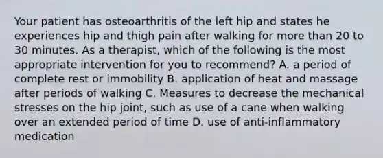 Your patient has osteoarthritis of the left hip and states he experiences hip and thigh pain after walking for more than 20 to 30 minutes. As a therapist, which of the following is the most appropriate intervention for you to recommend? A. a period of complete rest or immobility B. application of heat and massage after periods of walking C. Measures to decrease the mechanical stresses on the hip joint, such as use of a cane when walking over an extended period of time D. use of anti-inflammatory medication