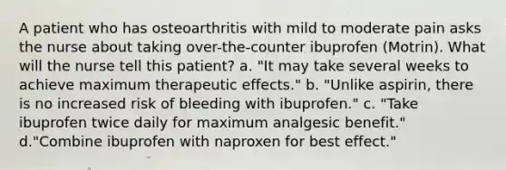 A patient who has osteoarthritis with mild to moderate pain asks the nurse about taking over-the-counter ibuprofen (Motrin). What will the nurse tell this patient? a. "It may take several weeks to achieve maximum therapeutic effects." b. "Unlike aspirin, there is no increased risk of bleeding with ibuprofen." c. "Take ibuprofen twice daily for maximum analgesic benefit." d."Combine ibuprofen with naproxen for best effect."