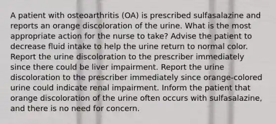 A patient with osteoarthritis (OA) is prescribed sulfasalazine and reports an orange discoloration of the urine. What is the most appropriate action for the nurse to take? Advise the patient to decrease fluid intake to help the urine return to normal color. Report the urine discoloration to the prescriber immediately since there could be liver impairment. Report the urine discoloration to the prescriber immediately since orange-colored urine could indicate renal impairment. Inform the patient that orange discoloration of the urine often occurs with sulfasalazine, and there is no need for concern.