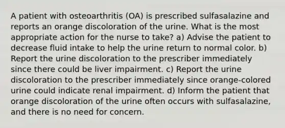 A patient with osteoarthritis (OA) is prescribed sulfasalazine and reports an orange discoloration of the urine. What is the most appropriate action for the nurse to take? a) Advise the patient to decrease fluid intake to help the urine return to normal color. b) Report the urine discoloration to the prescriber immediately since there could be liver impairment. c) Report the urine discoloration to the prescriber immediately since orange-colored urine could indicate renal impairment. d) Inform the patient that orange discoloration of the urine often occurs with sulfasalazine, and there is no need for concern.