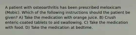 A patient with osteoarthritis has been prescribed meloxicam (Mobic). Which of the following instructions should the patient be given? A) Take the medication with orange juice. B) Crush enteric-coated tablets to aid swallowing. C) Take the medication with food. D) Take the medication at bedtime.