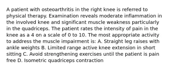 A patient with osteoarthritis in the right knee is referred to physical therapy. Examination reveals moderate inflammation in the involved knee and significant muscle weakness particularly in the quadriceps. The patient rates the intensity of pain in the knee as a 4 on a scale of 0 to 10. The most appropriate activity to address the muscle impairment is: A. Straight leg raises with ankle weights B. Limited range active knee extension in short sitting C. Avoid strengthening exercises until the patient is pain free D. Isometric quadriceps contraction