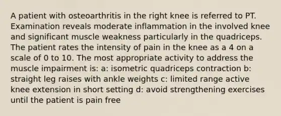 A patient with osteoarthritis in the right knee is referred to PT. Examination reveals moderate inflammation in the involved knee and significant muscle weakness particularly in the quadriceps. The patient rates the intensity of pain in the knee as a 4 on a scale of 0 to 10. The most appropriate activity to address the muscle impairment is: a: isometric quadriceps contraction b: straight leg raises with ankle weights c: limited range active knee extension in short setting d: avoid strengthening exercises until the patient is pain free