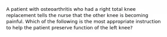 A patient with osteoarthritis who had a right total knee replacement tells the nurse that the other knee is becoming painful. Which of the following is the most appropriate instruction to help the patient preserve function of the left knee?