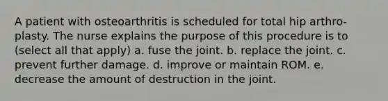 A patient with osteoarthritis is scheduled for total hip arthro- plasty. The nurse explains the purpose of this procedure is to (select all that apply) a. fuse the joint. b. replace the joint. c. prevent further damage. d. improve or maintain ROM. e. decrease the amount of destruction in the joint.