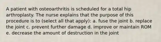 A patient with osteoarthritis is scheduled for a total hip arthroplasty. The nurse explains that the purpose of this procedure is to (select all that apply): a. fuse the joint b. replace the joint c. prevent further damage d. improve or maintain ROM e. decrease the amount of destruction in the joint