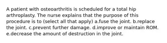 A patient with osteoarthritis is scheduled for a total hip arthroplasty. The nurse explains that the purpose of this procedure is to (select all that apply) a.fuse the joint. b.replace the joint. c.prevent further damage. d.improve or maintain ROM. e.decrease the amount of destruction in the joint.