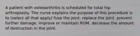 A patient with osteoarthritis is scheduled for total hip arthroplasty. The nurse explains the purpose of this procedure is to (select all that apply) fuse the joint. replace the joint. prevent further damage. improve or maintain ROM. decrease the amount of destruction in the joint.