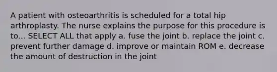 A patient with osteoarthritis is scheduled for a total hip arthroplasty. The nurse explains the purpose for this procedure is to... SELECT ALL that apply a. fuse the joint b. replace the joint c. prevent further damage d. improve or maintain ROM e. decrease the amount of destruction in the joint