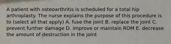 A patient with osteoarthritis is scheduled for a total hip arthroplasty. The nurse explains the purpose of this procedure is to (select all that apply) A. fuse the joint B. replace the joint C. prevent further damage D. improve or maintain ROM E. decrease the amount of destruction in the joint