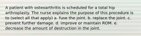 A patient with osteoarthritis is scheduled for a total hip arthroplasty. The nurse explains the purpose of this procedure is to (select all that apply) a. fuse the joint. b. replace the joint. c. prevent further damage. d. improve or maintain ROM. e. decrease the amount of destruction in the joint.