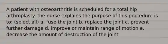 A patient with osteoarthritis is scheduled for a total hip arthroplasty. the nurse explains the purpose of this procedure is to: (select all) a. fuse the joint b. replace the joint c. prevent further damage d. improve or maintain range of motion e. decrease the amount of destruction of the joint