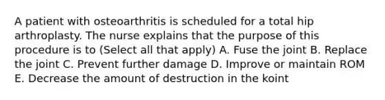 A patient with osteoarthritis is scheduled for a total hip arthroplasty. The nurse explains that the purpose of this procedure is to (Select all that apply) A. Fuse the joint B. Replace the joint C. Prevent further damage D. Improve or maintain ROM E. Decrease the amount of destruction in the koint