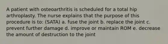 A patient with osteoarthritis is scheduled for a total hip arthroplasty. The nurse explains that the purpose of this procedure is to: (SATA) a. fuse the joint b. replace the joint c. prevent further damage d. improve or maintain ROM e. decrease the amount of destruction to the joint