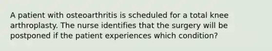 A patient with osteoarthritis is scheduled for a total knee arthroplasty. The nurse identifies that the surgery will be postponed if the patient experiences which condition?