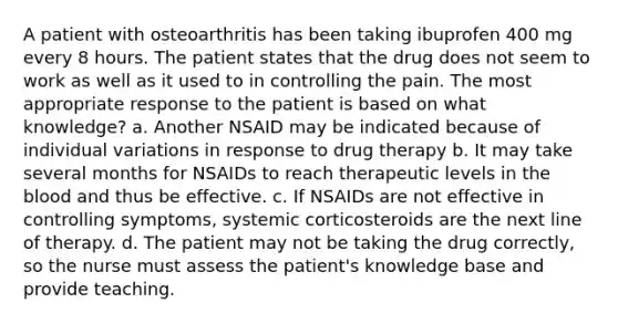 A patient with osteoarthritis has been taking ibuprofen 400 mg every 8 hours. The patient states that the drug does not seem to work as well as it used to in controlling the pain. The most appropriate response to the patient is based on what knowledge? a. Another NSAID may be indicated because of individual variations in response to drug therapy b. It may take several months for NSAIDs to reach therapeutic levels in the blood and thus be effective. c. If NSAIDs are not effective in controlling symptoms, systemic corticosteroids are the next line of therapy. d. The patient may not be taking the drug correctly, so the nurse must assess the patient's knowledge base and provide teaching.