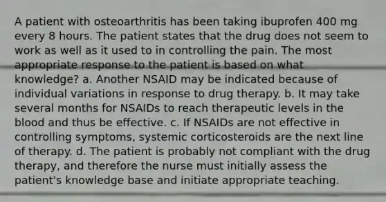 A patient with osteoarthritis has been taking ibuprofen 400 mg every 8 hours. The patient states that the drug does not seem to work as well as it used to in controlling the pain. The most appropriate response to the patient is based on what knowledge? a. Another NSAID may be indicated because of individual variations in response to drug therapy. b. It may take several months for NSAIDs to reach therapeutic levels in the blood and thus be effective. c. If NSAIDs are not effective in controlling symptoms, systemic corticosteroids are the next line of therapy. d. The patient is probably not compliant with the drug therapy, and therefore the nurse must initially assess the patient's knowledge base and initiate appropriate teaching.