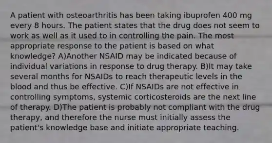 A patient with osteoarthritis has been taking ibuprofen 400 mg every 8 hours. The patient states that the drug does not seem to work as well as it used to in controlling the pain. The most appropriate response to the patient is based on what knowledge? A)Another NSAID may be indicated because of individual variations in response to drug therapy. B)It may take several months for NSAIDs to reach therapeutic levels in the blood and thus be effective. C)If NSAIDs are not effective in controlling symptoms, systemic corticosteroids are the next line of therapy. D)The patient is probably not compliant with the drug therapy, and therefore the nurse must initially assess the patient's knowledge base and initiate appropriate teaching.