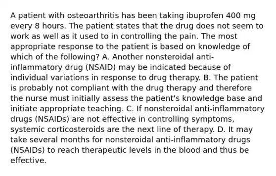 A patient with osteoarthritis has been taking ibuprofen 400 mg every 8 hours. The patient states that the drug does not seem to work as well as it used to in controlling the pain. The most appropriate response to the patient is based on knowledge of which of the following? A. Another nonsteroidal anti-inflammatory drug (NSAID) may be indicated because of individual variations in response to drug therapy. B. The patient is probably not compliant with the drug therapy and therefore the nurse must initially assess the patient's knowledge base and initiate appropriate teaching. C. If nonsteroidal anti-inflammatory drugs (NSAIDs) are not effective in controlling symptoms, systemic corticosteroids are the next line of therapy. D. It may take several months for nonsteroidal anti-inflammatory drugs (NSAIDs) to reach therapeutic levels in the blood and thus be effective.