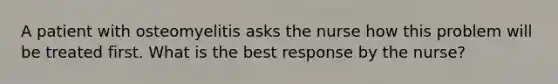 A patient with osteomyelitis asks the nurse how this problem will be treated first. What is the best response by the nurse?