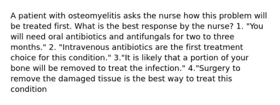 A patient with osteomyelitis asks the nurse how this problem will be treated first. What is the best response by the nurse? 1. "You will need oral antibiotics and antifungals for two to three months." 2. "Intravenous antibiotics are the first treatment choice for this condition." 3."It is likely that a portion of your bone will be removed to treat the infection." 4."Surgery to remove the damaged tissue is the best way to treat this condition