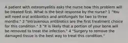 A patient with osteomyelitis asks the nurse how this problem will be treated first. What is the best response by the nurse? 1 "You will need oral antibiotics and antifungals for two to three months." 2 "Intravenous antibiotics are the first treatment choice for this condition." 3 "It is likely that a portion of your bone will be removed to treat the infection." 4 "Surgery to remove the damaged tissue is the best way to treat this condition."