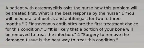 A patient with osteomyelitis asks the nurse how this problem will be treated first. What is the best response by the nurse? 1 "You will need oral antibiotics and antifungals for two to three months." 2 "Intravenous antibiotics are the first treatment choice for this condition." 3 "It is likely that a portion of your bone will be removed to treat the infection." 4 "Surgery to remove the damaged tissue is the best way to treat this condition."