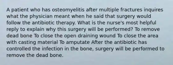 A patient who has osteomyelitis after multiple fractures inquires what the physician meant when he said that surgery would follow the antibiotic therapy. What is the nurse's most helpful reply to explain why this surgery will be performed? To remove dead bone To close the open draining wound To close the area with casting material To amputate After the antibiotic has controlled the infection in the bone, surgery will be performed to remove the dead bone.