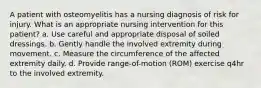 A patient with osteomyelitis has a nursing diagnosis of risk for injury. What is an appropriate nursing intervention for this patient? a. Use careful and appropriate disposal of soiled dressings. b. Gently handle the involved extremity during movement. c. Measure the circumference of the affected extremity daily. d. Provide range-of-motion (ROM) exercise q4hr to the involved extremity.