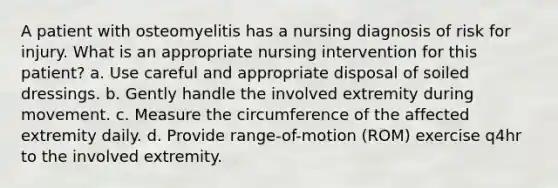 A patient with osteomyelitis has a nursing diagnosis of risk for injury. What is an appropriate nursing intervention for this patient? a. Use careful and appropriate disposal of soiled dressings. b. Gently handle the involved extremity during movement. c. Measure the circumference of the affected extremity daily. d. Provide range-of-motion (ROM) exercise q4hr to the involved extremity.