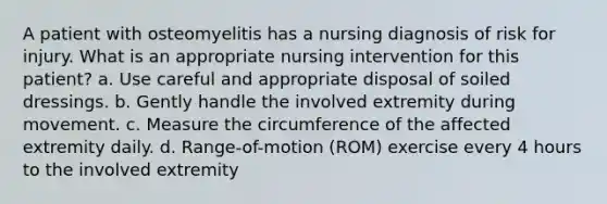 A patient with osteomyelitis has a nursing diagnosis of risk for injury. What is an appropriate nursing intervention for this patient? a. Use careful and appropriate disposal of soiled dressings. b. Gently handle the involved extremity during movement. c. Measure the circumference of the affected extremity daily. d. Range-of-motion (ROM) exercise every 4 hours to the involved extremity