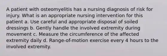 A patient with osteomyelitis has a nursing diagnosis of risk for injury. What is an appropriate nursing intervention for this patient a. Use careful and appropriate disposal of soiled dressings b. Gently handle the involved extremity during movement c. Measure the circumference of the affected extremity daily d. Range-of-motion exercise every 4 hours to the involved extremity.