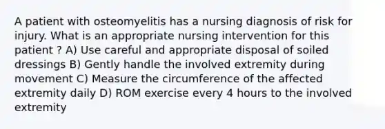 A patient with osteomyelitis has a nursing diagnosis of risk for injury. What is an appropriate nursing intervention for this patient ? A) Use careful and appropriate disposal of soiled dressings B) Gently handle the involved extremity during movement C) Measure the circumference of the affected extremity daily D) ROM exercise every 4 hours to the involved extremity