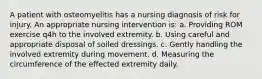 A patient with osteomyelitis has a nursing diagnosis of risk for injury. An appropriate nursing intervention is: a. Providing ROM exercise q4h to the involved extremity. b. Using careful and appropriate disposal of soiled dressings. c. Gently handling the involved extremity during movement. d. Measuring the circumference of the effected extremity daily.