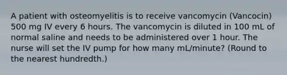 A patient with osteomyelitis is to receive vancomycin (Vancocin) 500 mg IV every 6 hours. The vancomycin is diluted in 100 mL of normal saline and needs to be administered over 1 hour. The nurse will set the IV pump for how many mL/minute? (Round to the nearest hundredth.)