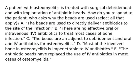 A patient with osteomyelitis is treated with surgical debridement and with implantation of antibiotic beads. How do you respond to the patient, who asks why the beads are used (select all that apply)? A. "The beads are used to directly deliver antibiotics to the site of the infection." B. "There are no effective oral or intravenous (IV) antibiotics to treat most cases of bone infection." C. "The beads are an adjunct to debridement and oral and IV antibiotics for osteomyelitis." D. "Most of the involved bone in osteomyelitis is impenetrable to IV antibiotics." E. "The antibiotic beads have replaced the use of IV antibiotics in most cases of osteomyelitis."