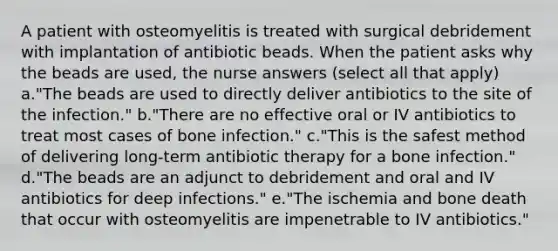 A patient with osteomyelitis is treated with surgical debridement with implantation of antibiotic beads. When the patient asks why the beads are used, the nurse answers (select all that apply) a."The beads are used to directly deliver antibiotics to the site of the infection." b."There are no effective oral or IV antibiotics to treat most cases of bone infection." c."This is the safest method of delivering long-term antibiotic therapy for a bone infection." d."The beads are an adjunct to debridement and oral and IV antibiotics for deep infections." e."The ischemia and bone death that occur with osteomyelitis are impenetrable to IV antibiotics."