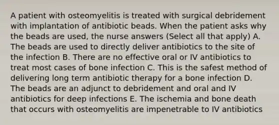 A patient with osteomyelitis is treated with surgical debridement with implantation of antibiotic beads. When the patient asks why the beads are used, the nurse answers (Select all that apply) A. The beads are used to directly deliver antibiotics to the site of the infection B. There are no effective oral or IV antibiotics to treat most cases of bone infection C. This is the safest method of delivering long term antibiotic therapy for a bone infection D. The beads are an adjunct to debridement and oral and IV antibiotics for deep infections E. The ischemia and bone death that occurs with osteomyelitis are impenetrable to IV antibiotics