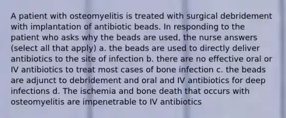 A patient with osteomyelitis is treated with surgical debridement with implantation of antibiotic beads. In responding to the patient who asks why the beads are used, the nurse answers (select all that apply) a. the beads are used to directly deliver antibiotics to the site of infection b. there are no effective oral or IV antibiotics to treat most cases of bone infection c. the beads are adjunct to debridement and oral and IV antibiotics for deep infections d. The ischemia and bone death that occurs with osteomyelitis are impenetrable to IV antibiotics