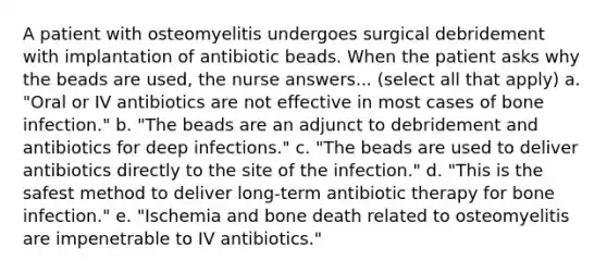 A patient with osteomyelitis undergoes surgical debridement with implantation of antibiotic beads. When the patient asks why the beads are used, the nurse answers... (select all that apply) a. "Oral or IV antibiotics are not effective in most cases of bone infection." b. "The beads are an adjunct to debridement and antibiotics for deep infections." c. "The beads are used to deliver antibiotics directly to the site of the infection." d. "This is the safest method to deliver long-term antibiotic therapy for bone infection." e. "Ischemia and bone death related to osteomyelitis are impenetrable to IV antibiotics."