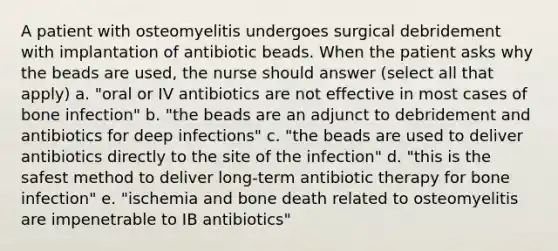 A patient with osteomyelitis undergoes surgical debridement with implantation of antibiotic beads. When the patient asks why the beads are used, the nurse should answer (select all that apply) a. "oral or IV antibiotics are not effective in most cases of bone infection" b. "the beads are an adjunct to debridement and antibiotics for deep infections" c. "the beads are used to deliver antibiotics directly to the site of the infection" d. "this is the safest method to deliver long-term antibiotic therapy for bone infection" e. "ischemia and bone death related to osteomyelitis are impenetrable to IB antibiotics"