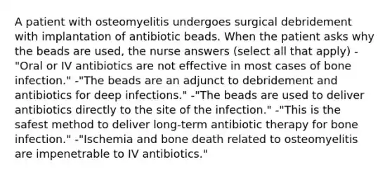 A patient with osteomyelitis undergoes surgical debridement with implantation of antibiotic beads. When the patient asks why the beads are used, the nurse answers (select all that apply) -"Oral or IV antibiotics are not effective in most cases of bone infection." -"The beads are an adjunct to debridement and antibiotics for deep infections." -"The beads are used to deliver antibiotics directly to the site of the infection." -"This is the safest method to deliver long-term antibiotic therapy for bone infection." -"Ischemia and bone death related to osteomyelitis are impenetrable to IV antibiotics."