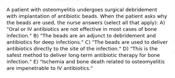 A patient with osteomyelitis undergoes surgical debridement with implantation of antibiotic beads. When the patient asks why the beads are used, the nurse answers (select all that apply): A) "Oral or IV antibiotics are not effective in most cases of bone infection." B) "The beads are an adjunct to debridement and antibiotics for deep infections." C) "The beads are used to deliver antibiotics directly to the site of the infection." D) "This is the safest method to deliver long-term antibiotic therapy for bone infection." E) "Ischemia and bone death related to osteomyelitis are impenetrable to IV antibiotics."