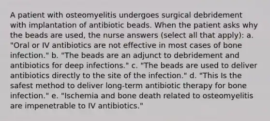 A patient with osteomyelitis undergoes surgical debridement with implantation of antibiotic beads. When the patient asks why the beads are used, the nurse answers (select all that apply): a. "Oral or IV antibiotics are not effective in most cases of bone infection." b. "The beads are an adjunct to debridement and antibiotics for deep infections." c. "The beads are used to deliver antibiotics directly to the site of the infection." d. "This Is the safest method to deliver long-term antibiotic therapy for bone infection." e. "Ischemia and bone death related to osteomyelitis are impenetrable to IV antibiotics."