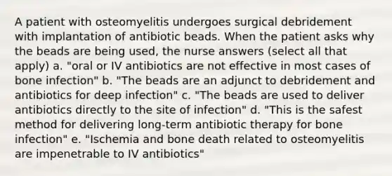 A patient with osteomyelitis undergoes surgical debridement with implantation of antibiotic beads. When the patient asks why the beads are being used, the nurse answers (select all that apply) a. "oral or IV antibiotics are not effective in most cases of bone infection" b. "The beads are an adjunct to debridement and antibiotics for deep infection" c. "The beads are used to deliver antibiotics directly to the site of infection" d. "This is the safest method for delivering long-term antibiotic therapy for bone infection" e. "Ischemia and bone death related to osteomyelitis are impenetrable to IV antibiotics"