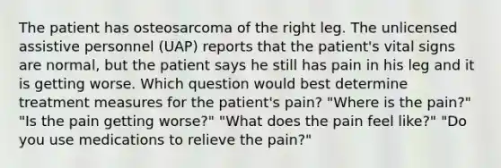 The patient has osteosarcoma of the right leg. The unlicensed assistive personnel (UAP) reports that the patient's vital signs are normal, but the patient says he still has pain in his leg and it is getting worse. Which question would best determine treatment measures for the patient's pain? "Where is the pain?" "Is the pain getting worse?" "What does the pain feel like?" "Do you use medications to relieve the pain?"