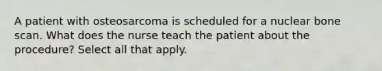 A patient with osteosarcoma is scheduled for a nuclear bone scan. What does the nurse teach the patient about the procedure? Select all that apply.